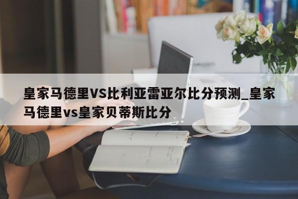 皇家马德里VS比利亚雷亚尔比分预测_皇家马德里vs皇家贝蒂斯比分