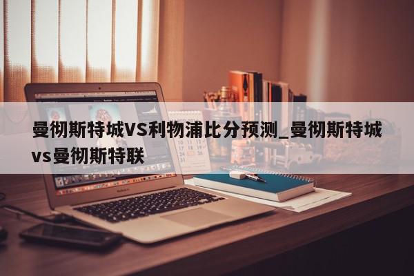 曼彻斯特城VS利物浦比分预测_曼彻斯特城vs曼彻斯特联