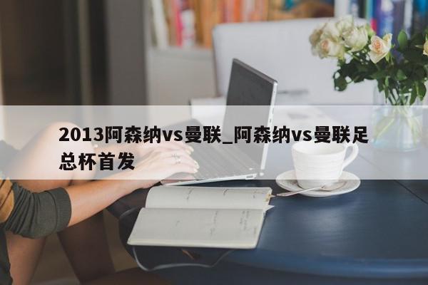 2013阿森纳vs曼联_阿森纳vs曼联足总杯首发