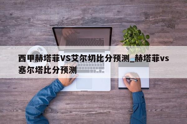 西甲赫塔菲VS艾尔切比分预测_赫塔菲vs塞尔塔比分预测