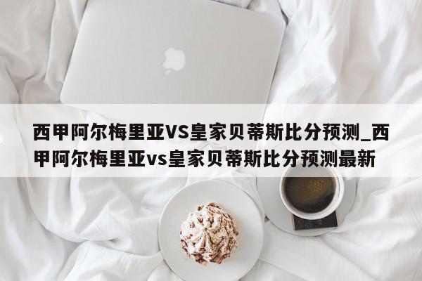 西甲阿尔梅里亚VS皇家贝蒂斯比分预测_西甲阿尔梅里亚vs皇家贝蒂斯比分预测最新