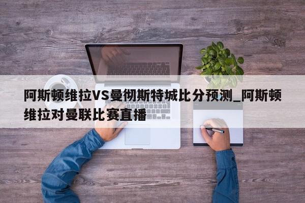 阿斯顿维拉VS曼彻斯特城比分预测_阿斯顿维拉对曼联比赛直播