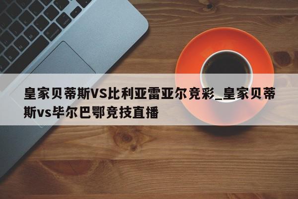 皇家贝蒂斯VS比利亚雷亚尔竞彩_皇家贝蒂斯vs毕尔巴鄂竞技直播