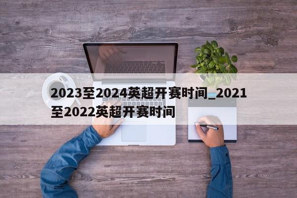 2023至2024英超开赛时间_2021至2022英超开赛时间