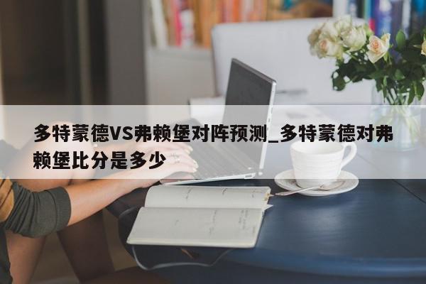 多特蒙德VS弗赖堡对阵预测_多特蒙德对弗赖堡比分是多少