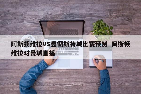 阿斯顿维拉VS曼彻斯特城比赛预测_阿斯顿维拉对曼城直播