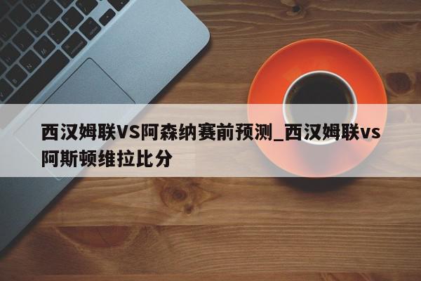 西汉姆联VS阿森纳赛前预测_西汉姆联vs阿斯顿维拉比分